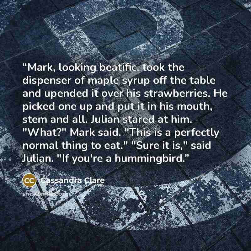 “Mark, looking beatific, took the dispenser of maple syrup off the table and upended it over his strawberries. He picked one up and put it in his mouth, stem and all. Julian stared at him. "What?" Mark said. "This is a perfectly normal thing to eat." "Sure it is," said Julian. "If you're a…” quote by Cassandra Clare