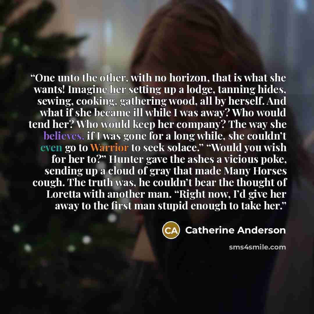 “One unto the other, with no horizon, that is what she wants! Imagine her setting up a lodge, tanning hides, sewing, cooking, gathering wood, all by herself. And what if she became ill while I was away? Who would tend her? Who would keep her company? The way she believes, if I was gone for a long…” quote by Catherine Anderson