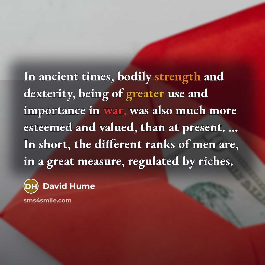 “In ancient times, bodily strength and dexterity, being of greater use and importance in war, was also much more esteemed and valued, than at present. ... In short, the different ranks of men are, in a great measure, regulated by riches.” quote by David Hume