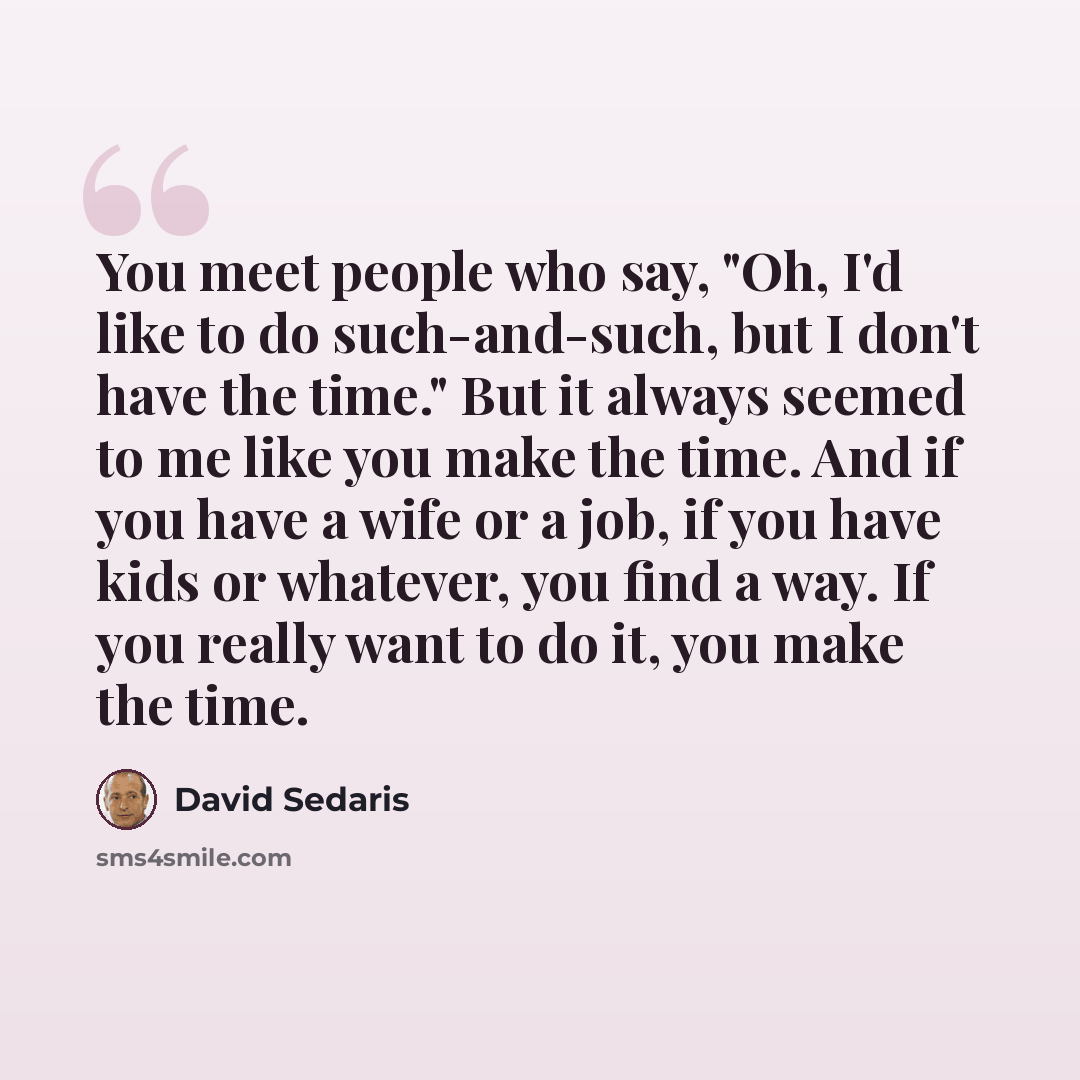 “You meet people who say, "Oh, I'd like to do such-and-such, but I don't have the time." But it always seemed to me like you make the time. And if you have a wife or a job, if you have kids or whatever, you find a way. If you really want to do it, you make the time.” quote by David Sedaris