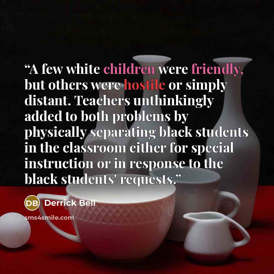 “A few white children were friendly, but others were hostile or simply distant. Teachers unthinkingly added to both problems by physically separating black students in the classroom either for special instruction or in response to the black students' requests.” quote by Derrick Bell