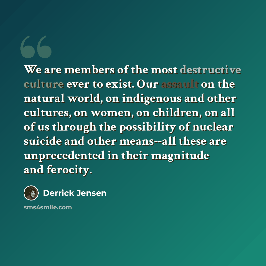 “We are members of the most destructive culture ever to exist. Our assault on the natural world, on indigenous and other cultures, on women, on children, on all of us through the possibility of nuclear suicide and other means--all these are unprecedented in their magnitude and ferocity.” quote by Derrick Jensen