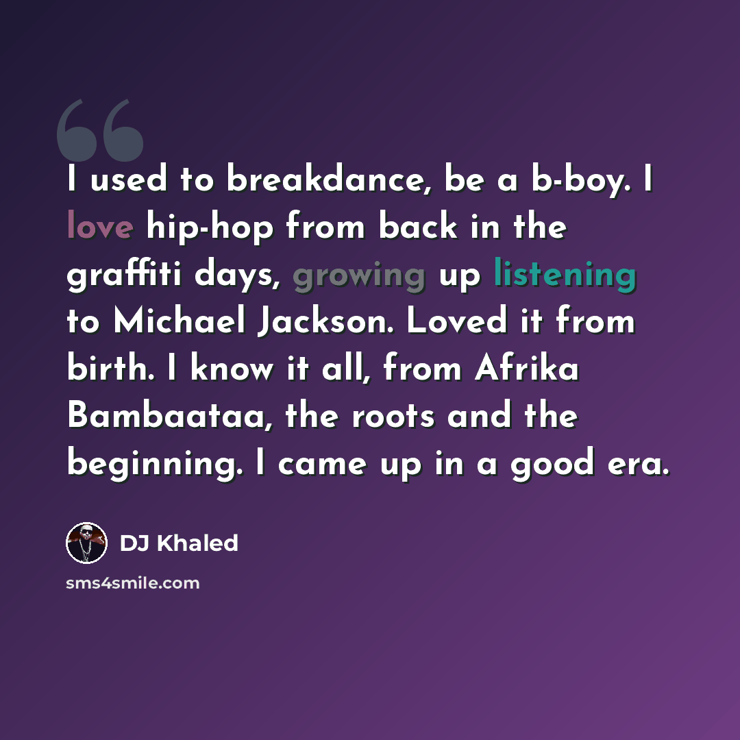 “I used to breakdance, be a b-boy. I love hip-hop from back in the graffiti days, growing up listening to Michael Jackson. Loved it from birth. I know it all, from Afrika Bambaataa, the roots and the beginning. I came up in a good era.” quote by DJ Khaled