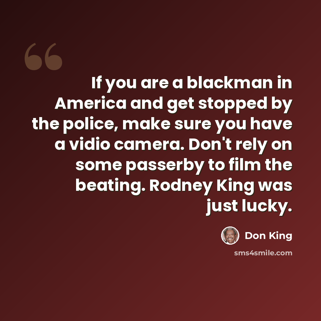 “If you are a blackman in America and get stopped by the police, make sure you have a vidio camera. Don't rely on some passerby to film the beating. Rodney King was just lucky.” quote by Don King