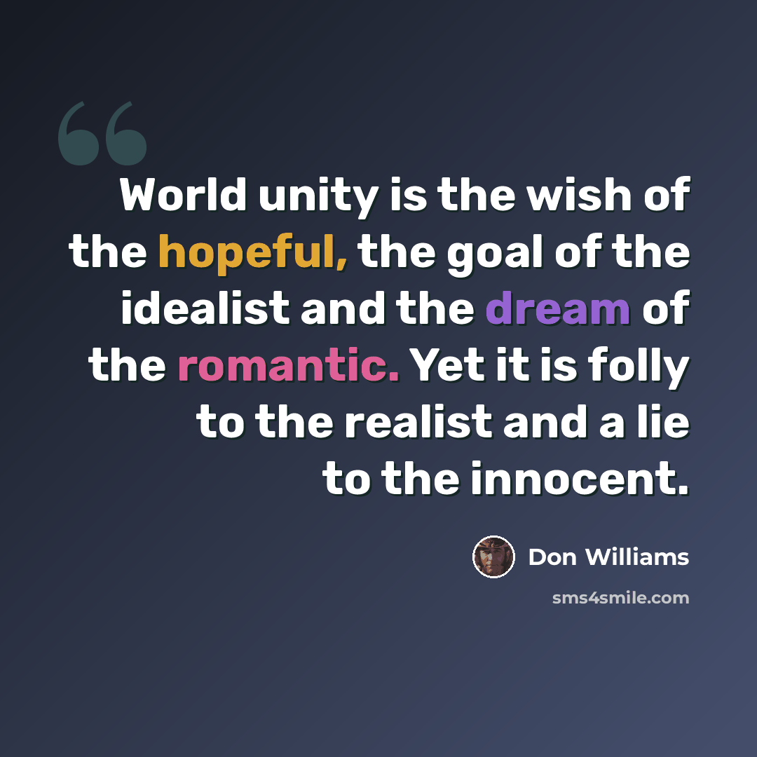 “World unity is the wish of the hopeful, the goal of the idealist and the dream of the romantic. Yet it is folly to the realist and a lie to the innocent.” quote by Don Williams