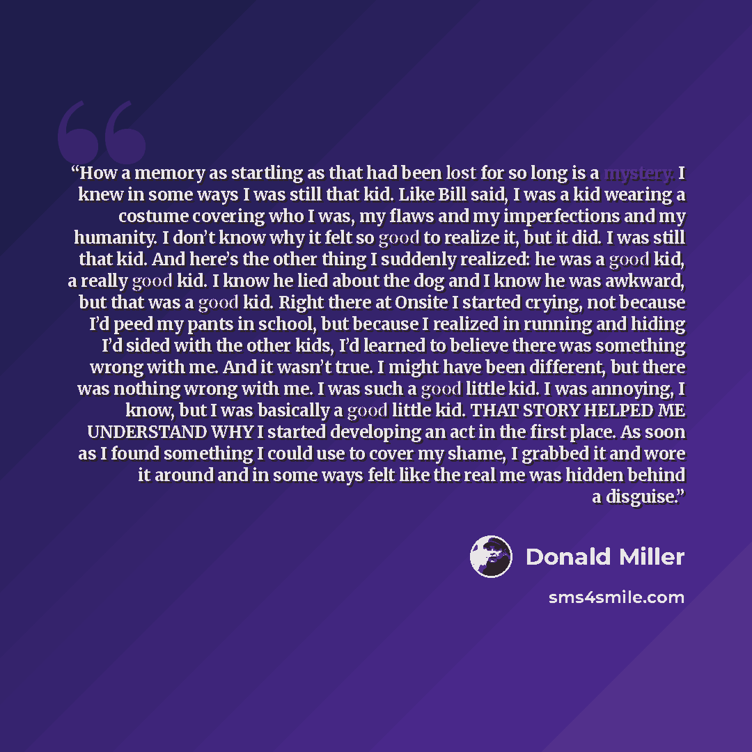 “How a memory as startling as that had been lost for so long is a mystery. I knew in some ways I was still that kid. Like Bill said, I was a kid wearing a costume covering who I was, my flaws and my imperfections and my humanity. I don’t know why it felt so good to realize it, but it did. I was…” quote by Donald Miller