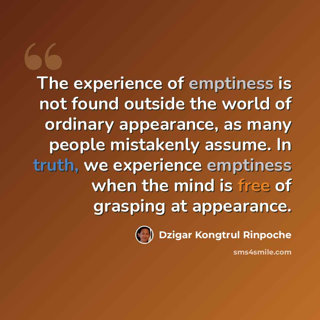 “The experience of emptiness is not found outside the world of ordinary appearance, as many people mistakenly assume. In truth, we experience emptiness when the mind is free of grasping at appearance.” quote by Dzigar Kongtrul Rinpoche