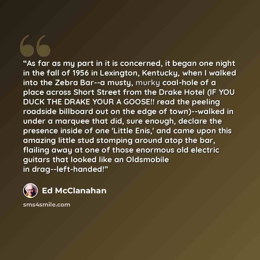 “As far as my part in it is concerned, it began one night in the fall of 1956 in Lexington, Kentucky, when I walked into the Zebra Bar--a musty, murky coal-hole of a place across Short Street from the Drake Hotel (IF YOU DUCK THE DRAKE YOUR A GOOSE!! read the peeling roadside billboard out on the…” quote by Ed McClanahan