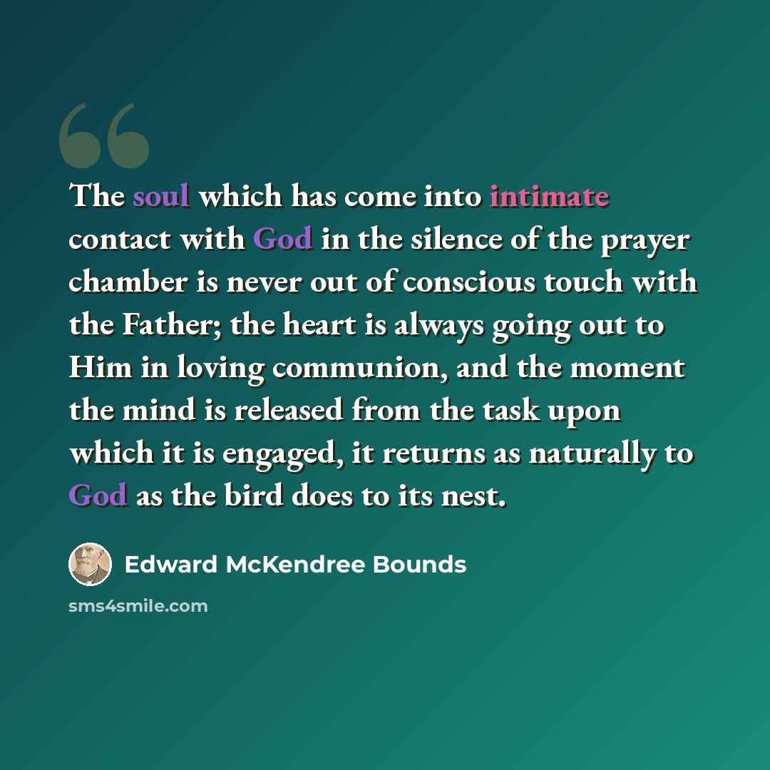 “The soul which has come into intimate contact with God in the silence of the prayer chamber is never out of conscious touch with the Father; the heart is always going out to Him in loving communion, and the moment the mind is released from the task upon which it is engaged, it returns as naturally…” quote by Edward McKendree Bounds