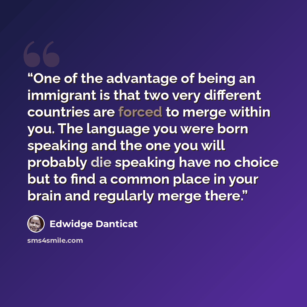 “One of the advantage of being an immigrant is that two very different countries are forced to merge within you. The language you were born speaking and the one you will probably die speaking have no choice but to find a common place in your brain and regularly merge there.” quote by Edwidge Danticat