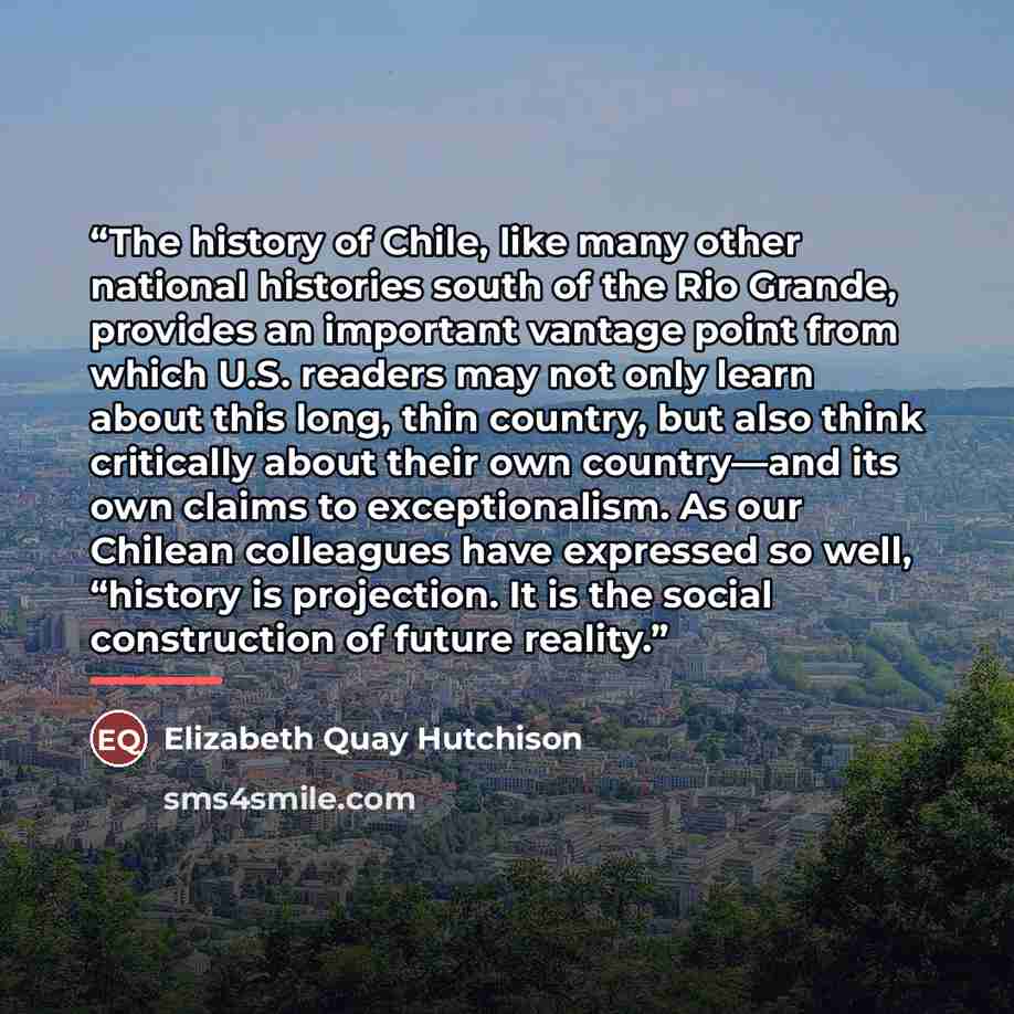 “The history of Chile, like many other national histories south of the Rio Grande, provides an important vantage point from which U.S. readers may not only learn about this long, thin country, but also think critically about their own country—and its own claims to exceptionalism. As our Chilean…” quote by Elizabeth Quay Hutchison