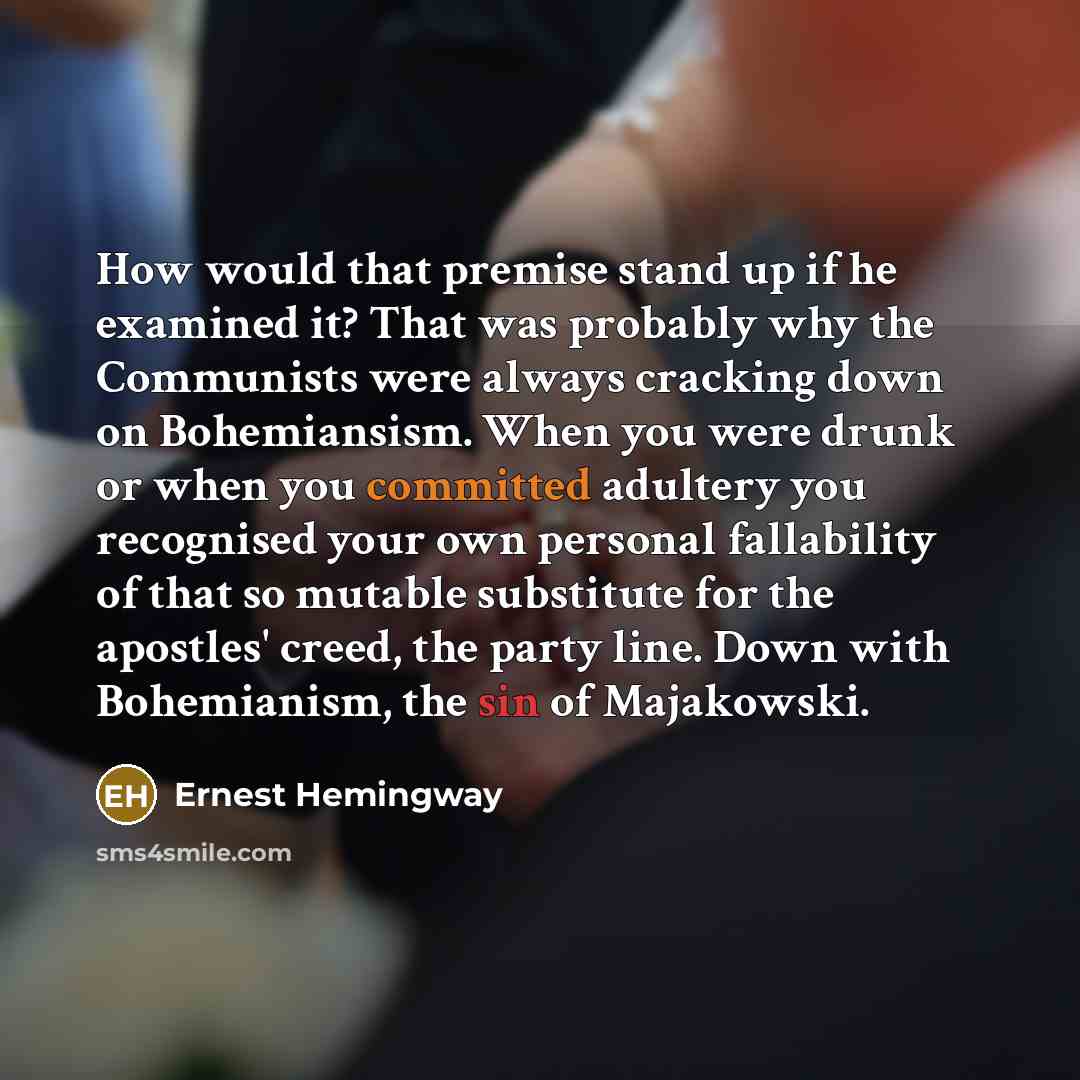 “How would that premise stand up if he examined it? That was probably why the Communists were always cracking down on Bohemiansism. When you were drunk or when you committed adultery you recognised your own personal fallability of that so mutable substitute for the apostles' creed, the party line…” quote by Ernest Hemingway