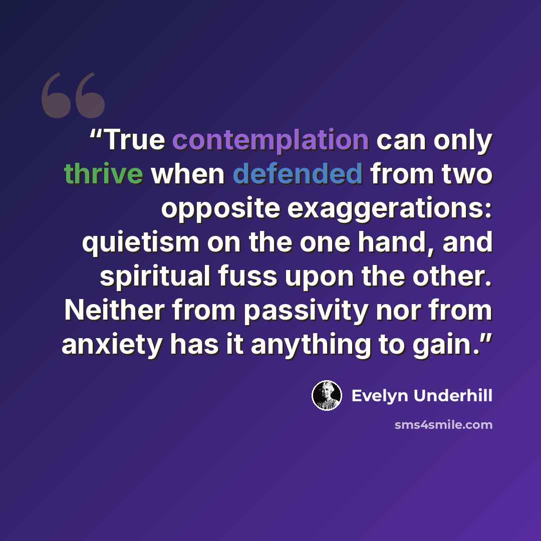 “True contemplation can only thrive when defended from two opposite exaggerations: quietism on the one hand, and spiritual fuss upon the other. Neither from passivity nor from anxiety has it anything to gain.” quote by Evelyn Underhill