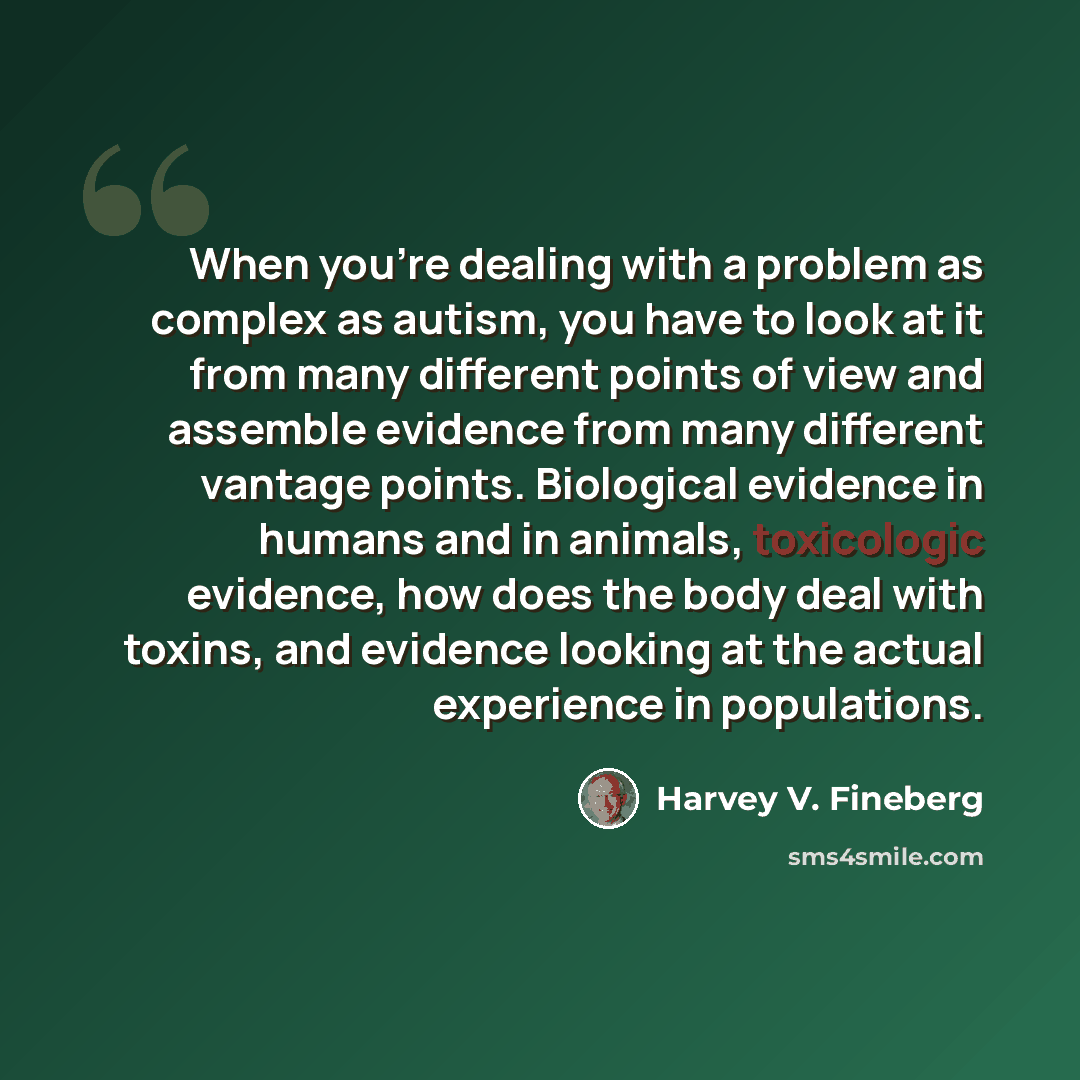 “When you're dealing with a problem as complex as autism, you have to look at it from many different points of view and assemble evidence from many different vantage points. Biological evidence in humans and in animals, toxicologic evidence, how does the body deal with toxins, and evidence looking…” quote by Harvey V. Fineberg