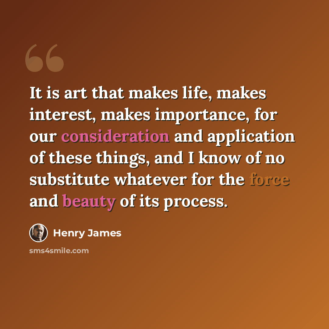 “It is art that makes life, makes interest, makes importance, for our consideration and application of these things, and I know of no substitute whatever for the force and beauty of its process.” quote by Henry James