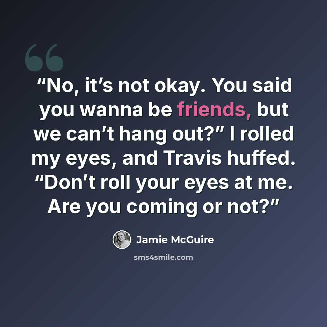 “No, it’s not okay. You said you wanna be friends, but we can’t hang out?” I rolled my eyes, and Travis huffed. “Don’t roll your eyes at me. Are you coming or not?” quote by Jamie McGuire