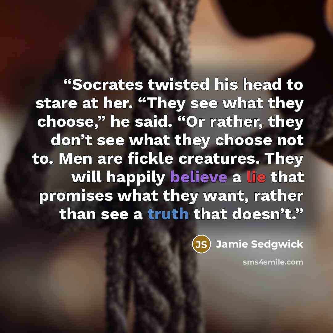 “Socrates twisted his head to stare at her. “They see what they choose,” he said. “Or rather, they don’t see what they choose not to. Men are fickle creatures. They will happily believe a lie that promises what they want, rather than see a truth that doesn’t.” quote by Jamie Sedgwick
