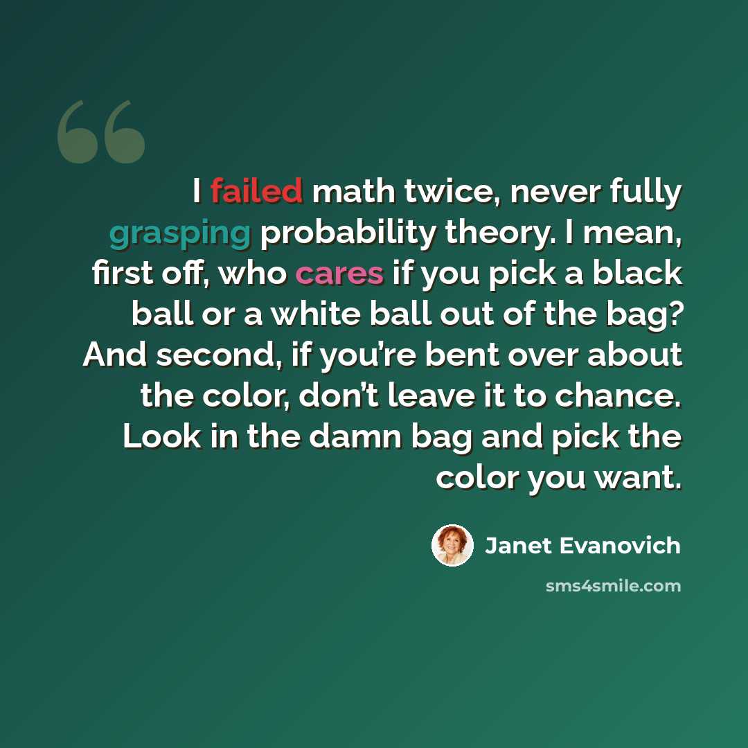 “I failed math twice, never fully grasping probability theory. I mean, first off, who cares if you pick a black ball or a white ball out of the bag? And second, if you’re bent over about the color, don’t leave it to chance. Look in the damn bag and pick the color you want.” quote by Janet Evanovich