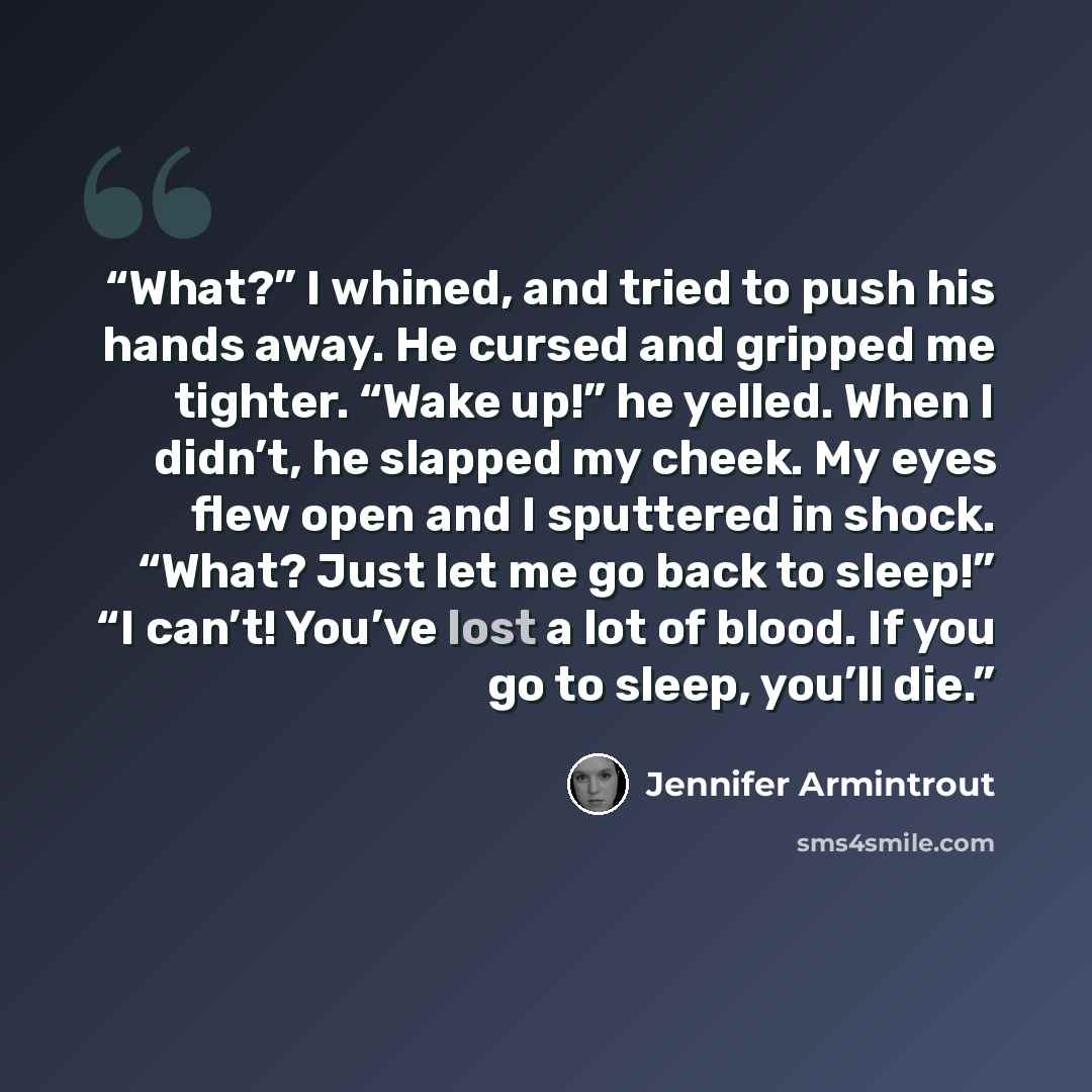 “What?” I whined, and tried to push his hands away. He cursed and gripped me tighter. “Wake up!” he yelled. When I didn’t, he slapped my cheek. My eyes flew open and I sputtered in shock. “What? Just let me go back to sleep!” “I can’t! You’ve lost a lot of blood. If you go to sleep, you’ll die.” quote by Jennifer Armintrout