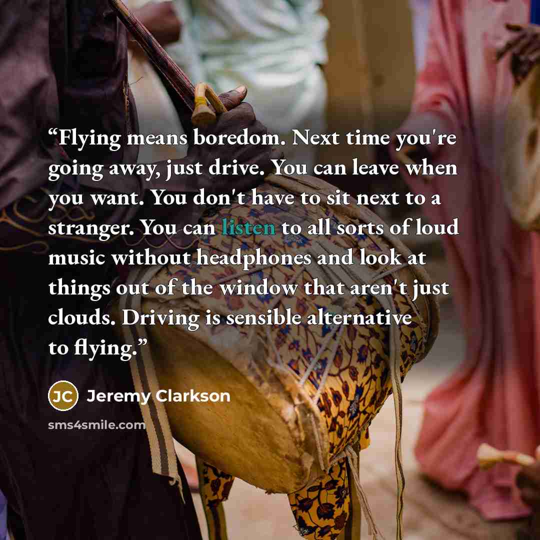 “Flying means boredom. Next time you're going away, just drive. You can leave when you want. You don't have to sit next to a stranger. You can listen to all sorts of loud music without headphones and look at things out of the window that aren't just clouds. Driving is sensible alternative to flying.” quote by Jeremy Clarkson