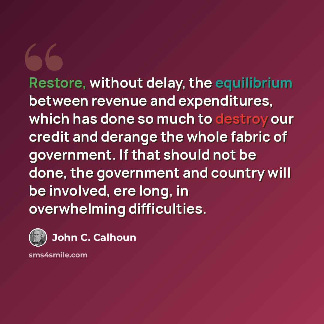“Restore, without delay, the equilibrium between revenue and expenditures, which has done so much to destroy our credit and derange the whole fabric of government. If that should not be done, the government and country will be involved, ere long, in overwhelming difficulties.” quote by John C. Calhoun