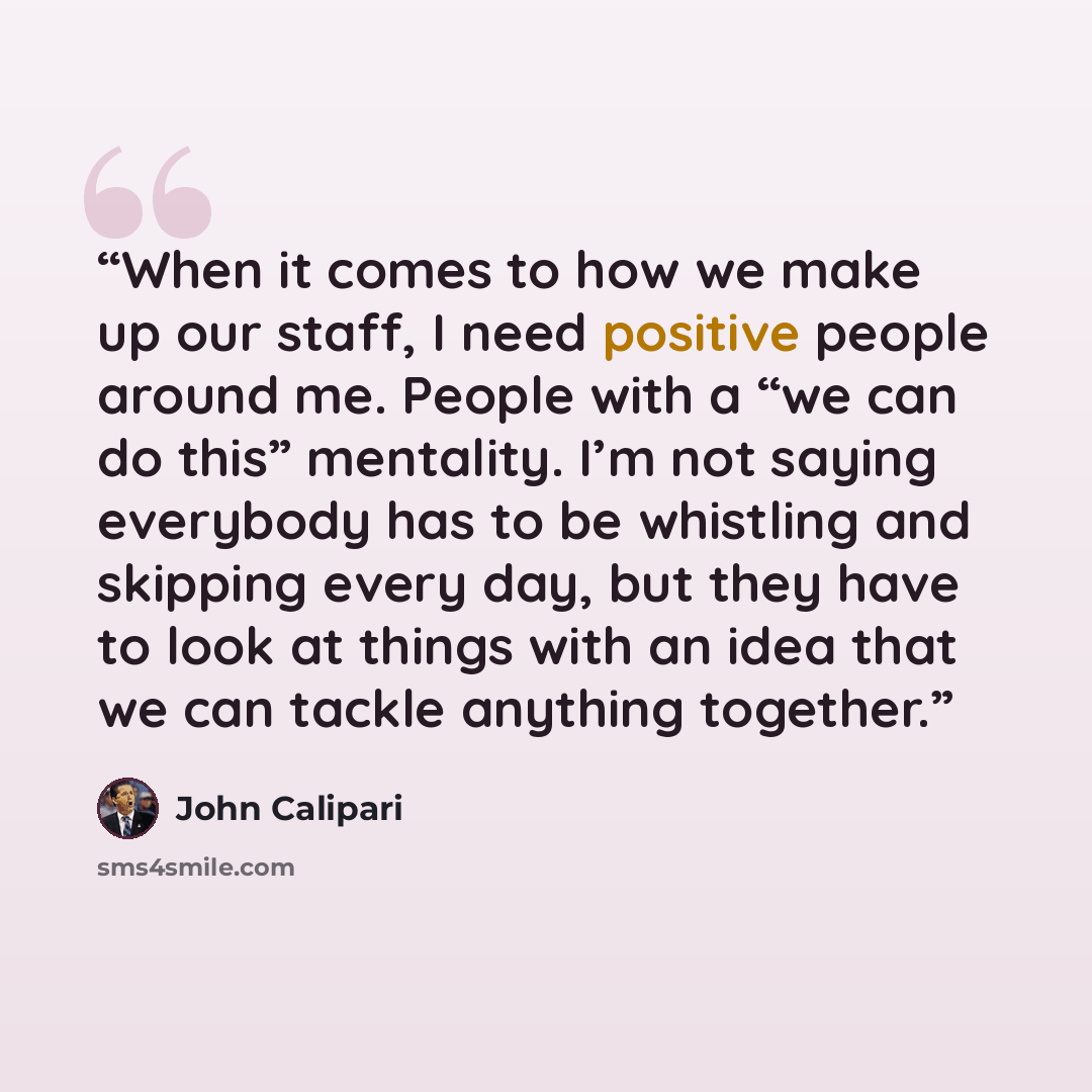 “When it comes to how we make up our staff, I need positive people around me. People with a “we can do this” mentality. I’m not saying everybody has to be whistling and skipping every day, but they have to look at things with an idea that we can tackle anything together.” quote by John Calipari