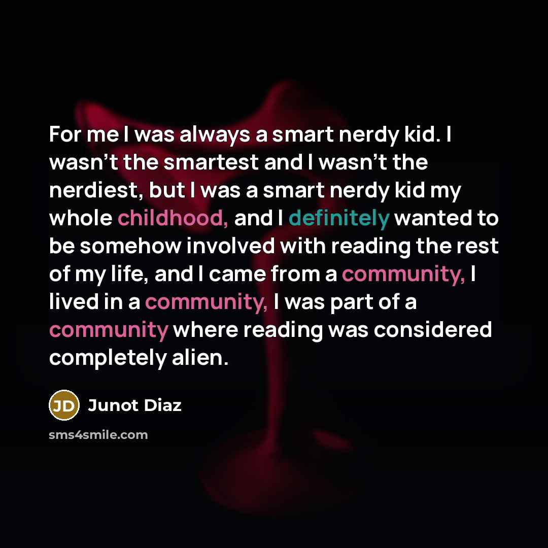 “For me I was always a smart nerdy kid. I wasn't the smartest and I wasn't the nerdiest, but I was a smart nerdy kid my whole childhood, and I definitely wanted to be somehow involved with reading the rest of my life, and I came from a community, I lived in a community, I was part of a community…” quote by Junot Diaz