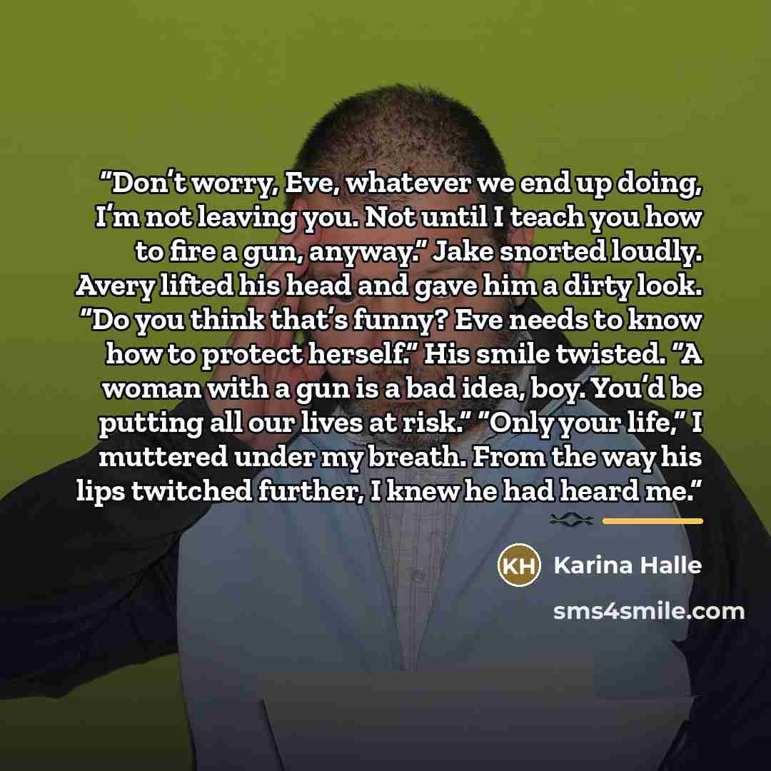 “Don’t worry, Eve, whatever we end up doing, I’m not leaving you. Not until I teach you how to fire a gun, anyway.” Jake snorted loudly. Avery lifted his head and gave him a dirty look. “Do you think that’s funny? Eve needs to know how to protect herself.” His smile twisted. “A woman with a gun is…” quote by Karina Halle