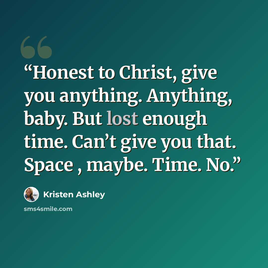“Honest to Christ, give you anything. Anything, baby. But lost enough time. Can’t give you that. Space , maybe. Time. No.” quote by Kristen Ashley