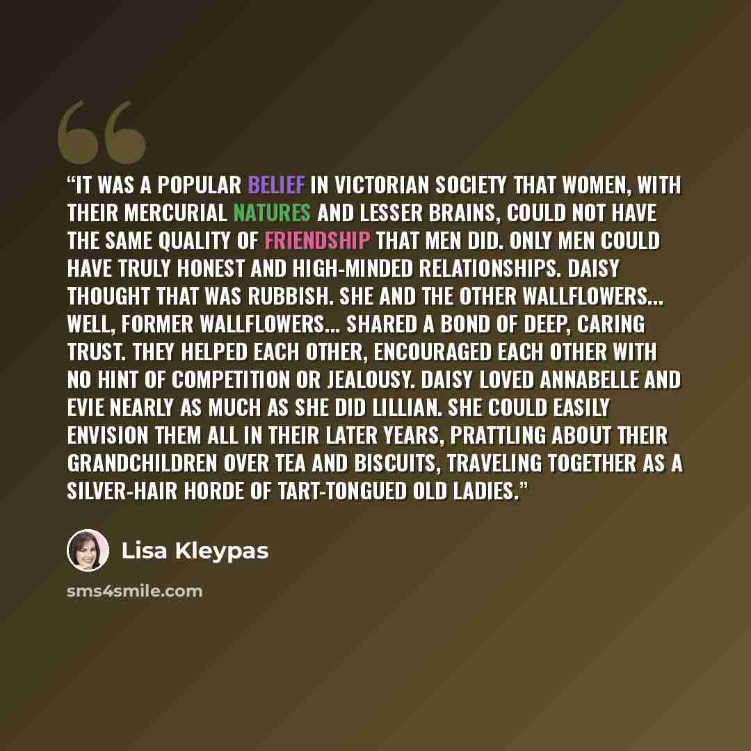 “It was a popular belief in Victorian society that women, with their mercurial natures and lesser brains, could not have the same quality of friendship that men did. Only men could have truly honest and high-minded relationships. Daisy thought that was rubbish. She and the other wallflowers…” quote by Lisa Kleypas
