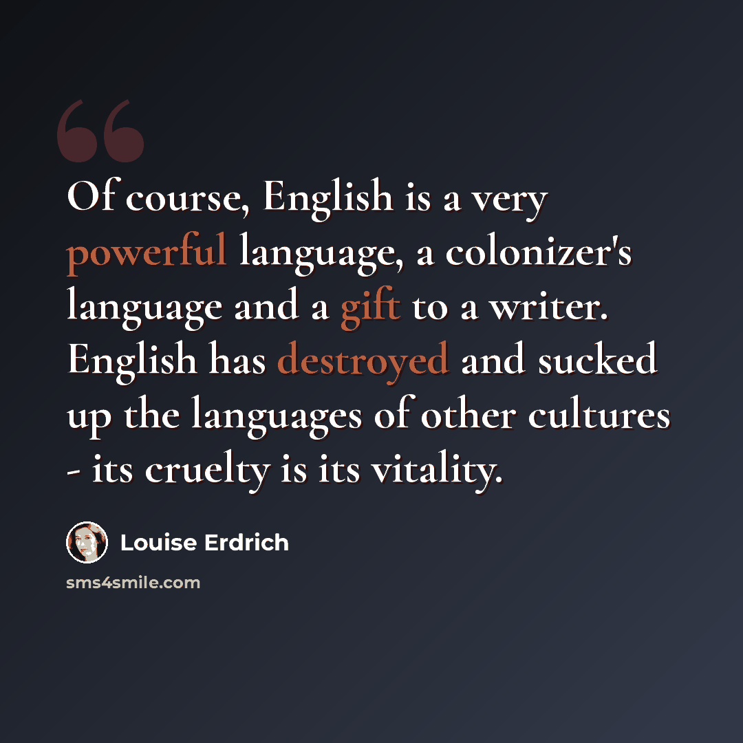“Of course, English is a very powerful language, a colonizer's language and a gift to a writer. English has destroyed and sucked up the languages of other cultures - its cruelty is its vitality.” quote by Louise Erdrich