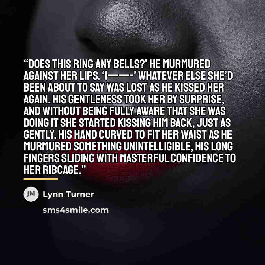 “Does this ring any bells?’ he murmured against her lips. ‘I——-’ Whatever else she’d been about to say was lost as he kissed her again. His gentleness took her by surprise, and without being fully aware that she was doing it she started kissing him back, just as gently. His hand curved to fit her…” quote by Lynn Turner