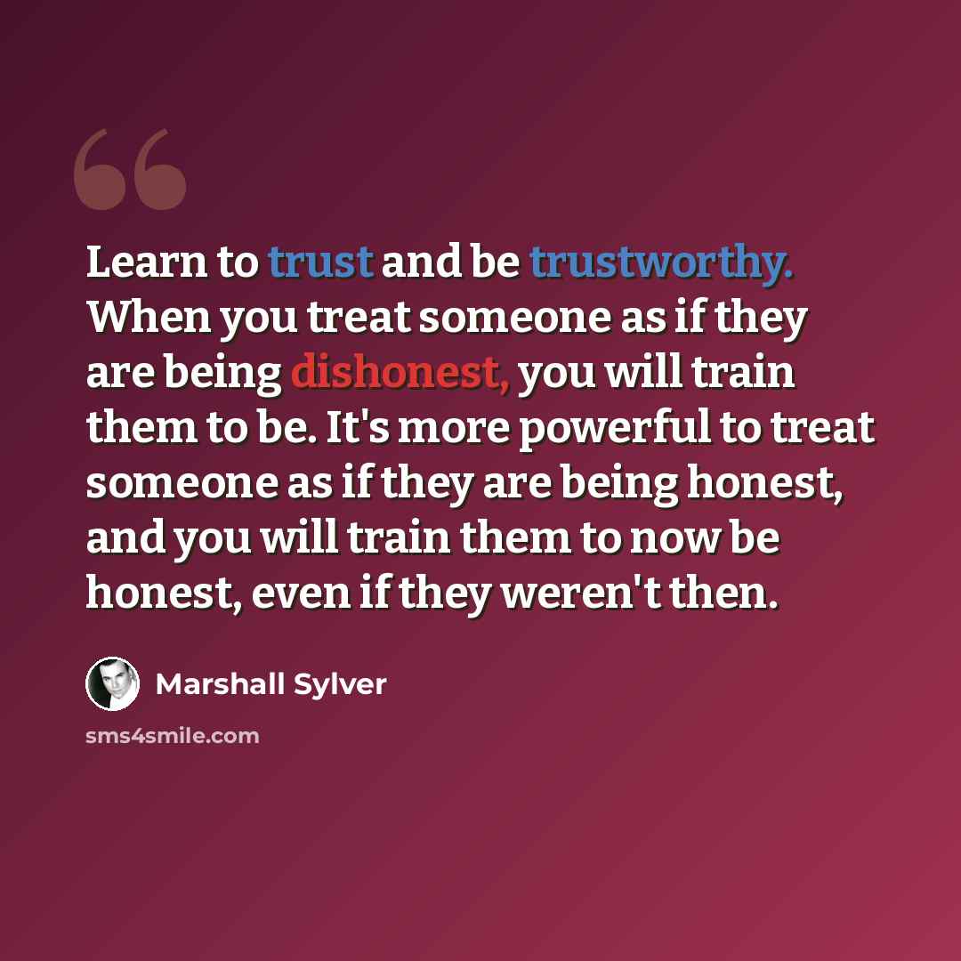 “Learn to trust and be trustworthy. When you treat someone as if they are being dishonest, you will train them to be. It's more powerful to treat someone as if they are being honest, and you will train them to now be honest, even if they weren't then.” quote by Marshall Sylver