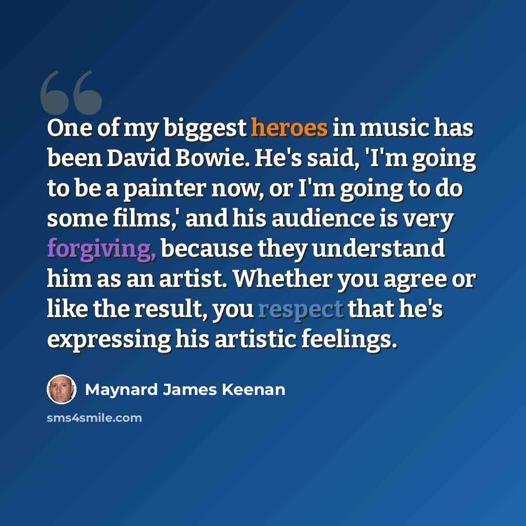 “One of my biggest heroes in music has been David Bowie. He's said, 'I'm going to be a painter now, or I'm going to do some films,' and his audience is very forgiving, because they understand him as an artist. Whether you agree or like the result, you respect that he's expressing his artistic…” quote by Maynard James Keenan