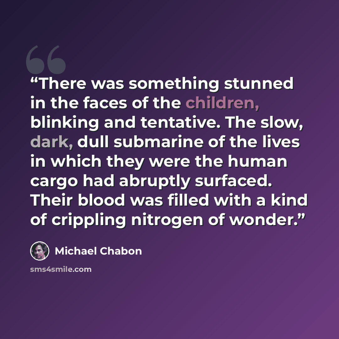 “There was something stunned in the faces of the children, blinking and tentative. The slow, dark, dull submarine of the lives in which they were the human cargo had abruptly surfaced. Their blood was filled with a kind of crippling nitrogen of wonder.” quote by Michael Chabon