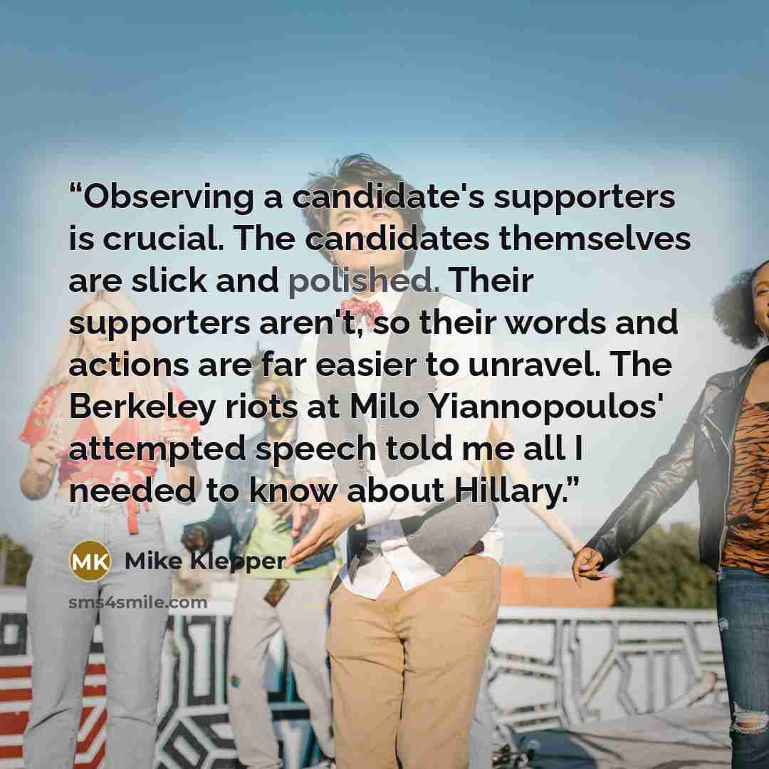 “Observing a candidate's supporters is crucial. The candidates themselves are slick and polished. Their supporters aren't, so their words and actions are far easier to unravel. The Berkeley riots at Milo Yiannopoulos' attempted speech told me all I needed to know about Hillary.” quote by Mike Klepper