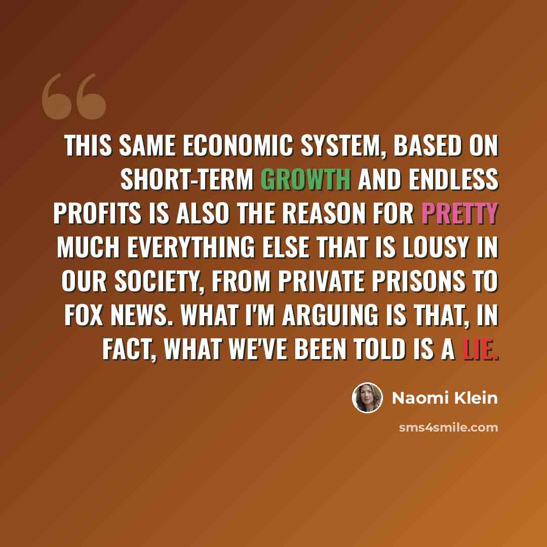 “This same economic system, based on short-term growth and endless profits is also the reason for pretty much everything else that is lousy in our society, from private prisons to Fox News. What I'm arguing is that, in fact, what we've been told is a lie.” quote by Naomi Klein