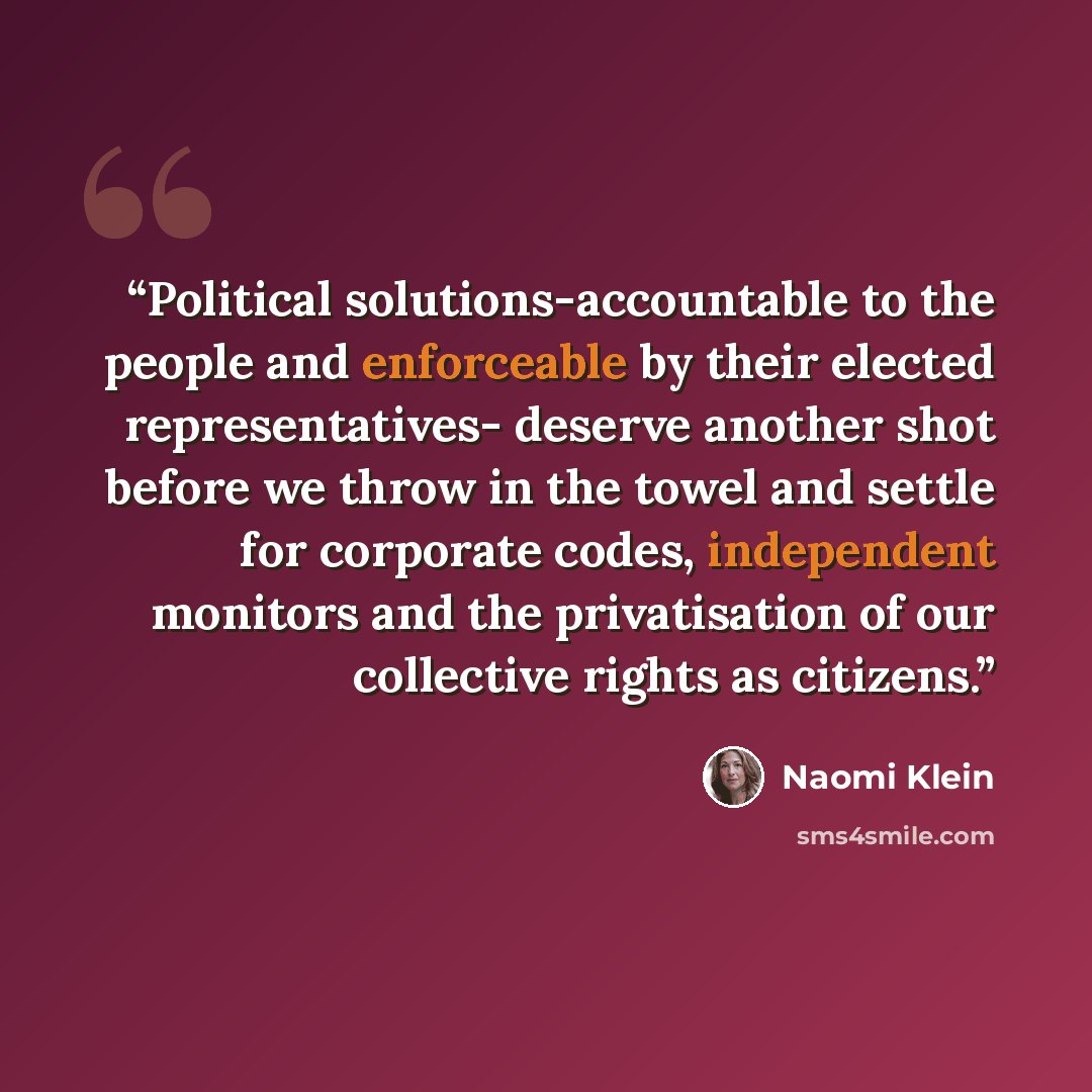 “Political solutions-accountable to the people and enforceable by their elected representatives- deserve another shot before we throw in the towel and settle for corporate codes, independent monitors and the privatisation of our collective rights as citizens.” quote by Naomi Klein