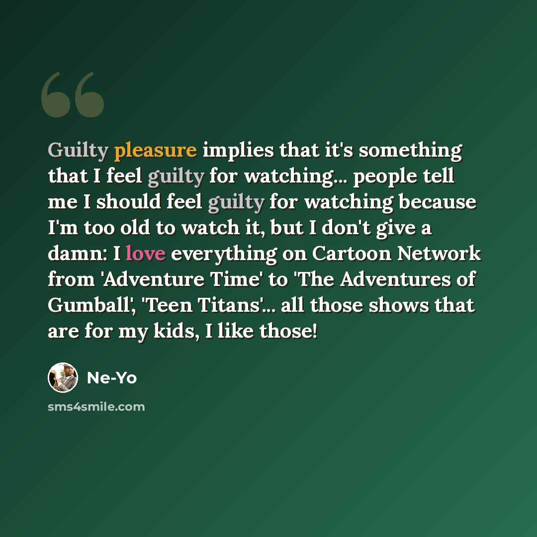 “Guilty pleasure implies that it's something that I feel guilty for watching... people tell me I should feel guilty for watching because I'm too old to watch it, but I don't give a damn: I love everything on Cartoon Network from 'Adventure Time' to 'The Adventures of Gumball', 'Teen Titans'... all…” quote by Ne-Yo