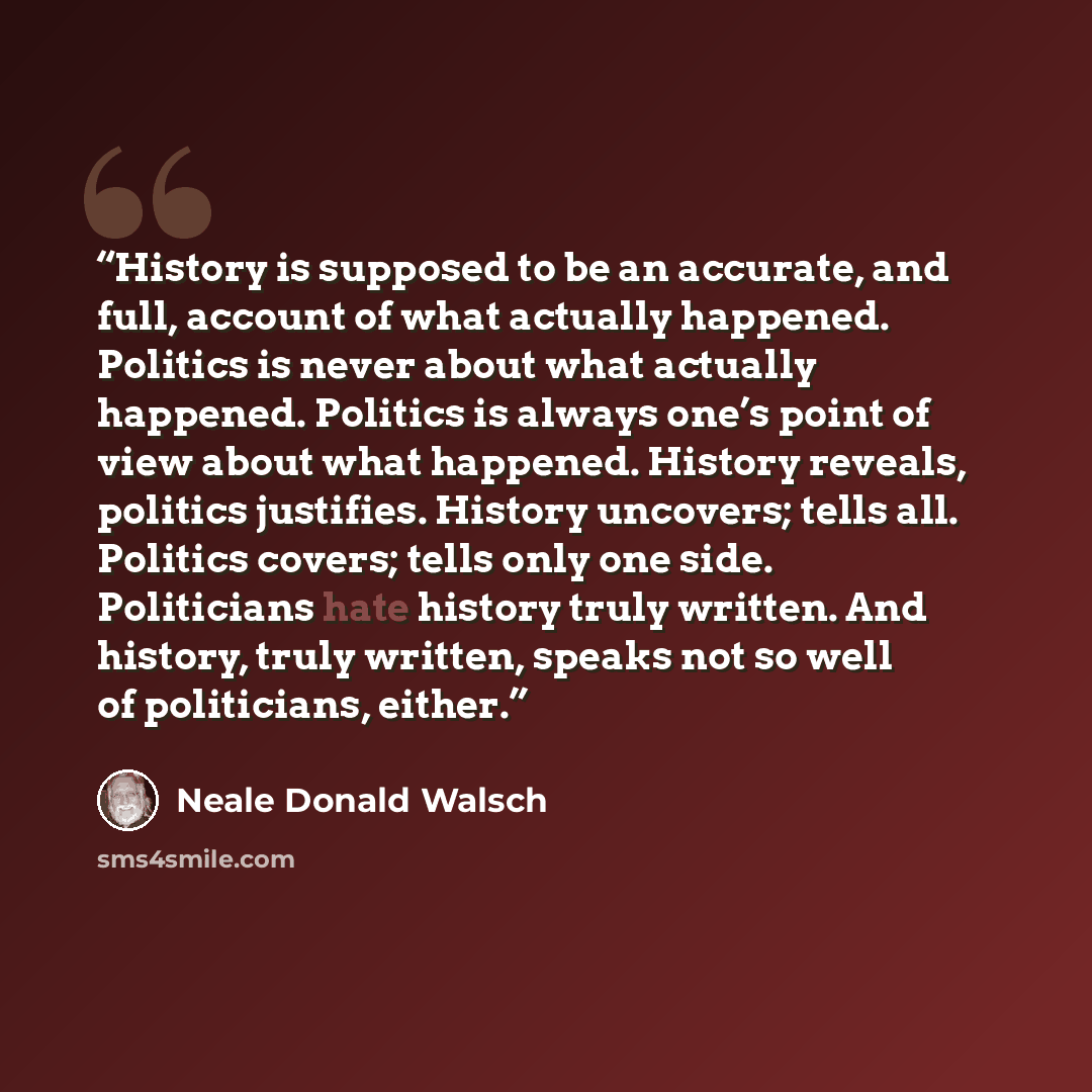 “History is supposed to be an accurate, and full, account of what actually happened. Politics is never about what actually happened. Politics is always one’s point of view about what happened. History reveals, politics justifies. History uncovers; tells all. Politics covers; tells only one side…” quote by Neale Donald Walsch