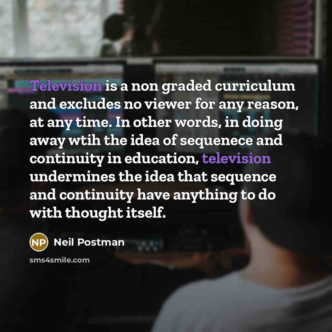 “Television is a non graded curriculum and excludes no viewer for any reason, at any time. In other words, in doing away wtih the idea of sequenece and continuity in education, television undermines the idea that sequence and continuity have anything to do with thought itself.” quote by Neil Postman