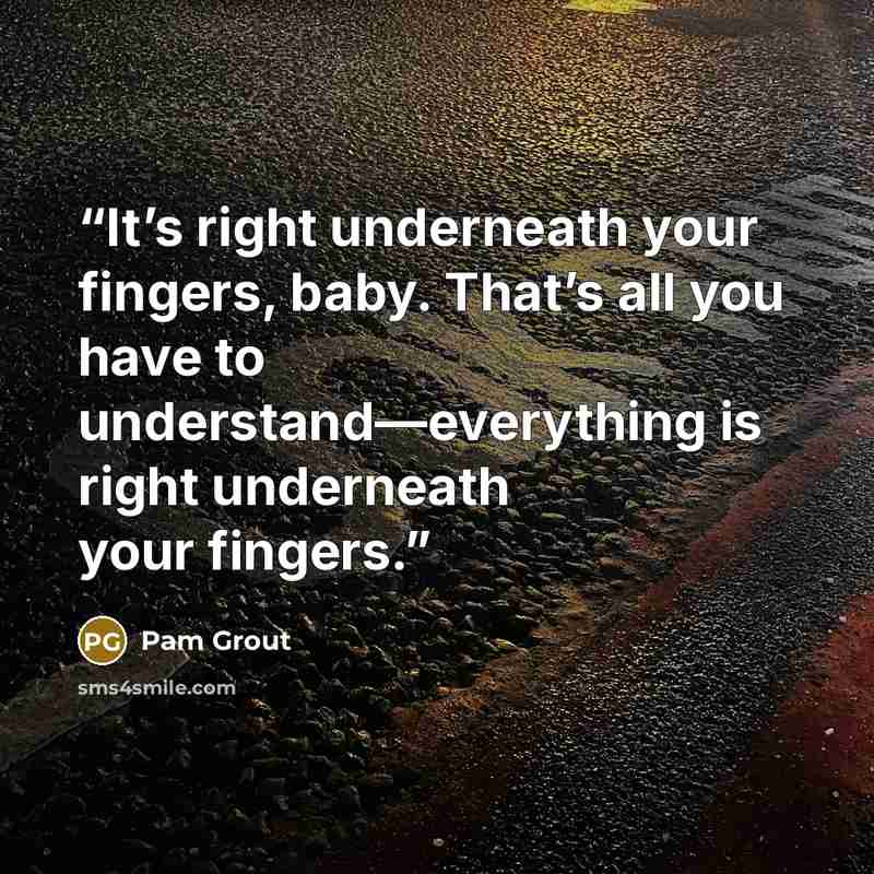 “It’s right underneath your fingers, baby. That’s all you have to understand—everything is right underneath your fingers.” quote by Pam Grout