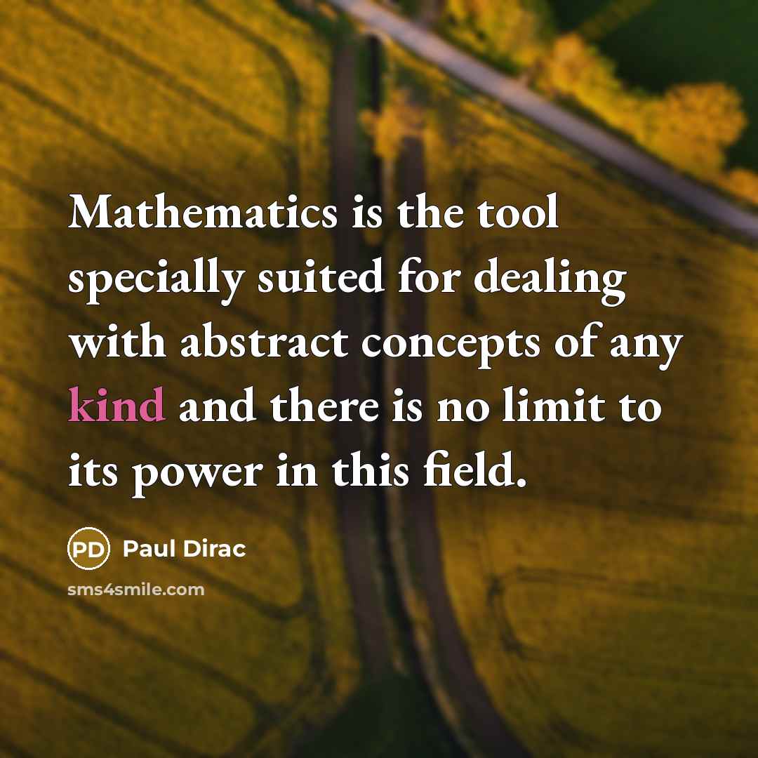 “Mathematics is the tool specially suited for dealing with abstract concepts of any kind and there is no limit to its power in this field.” quote by Paul Dirac