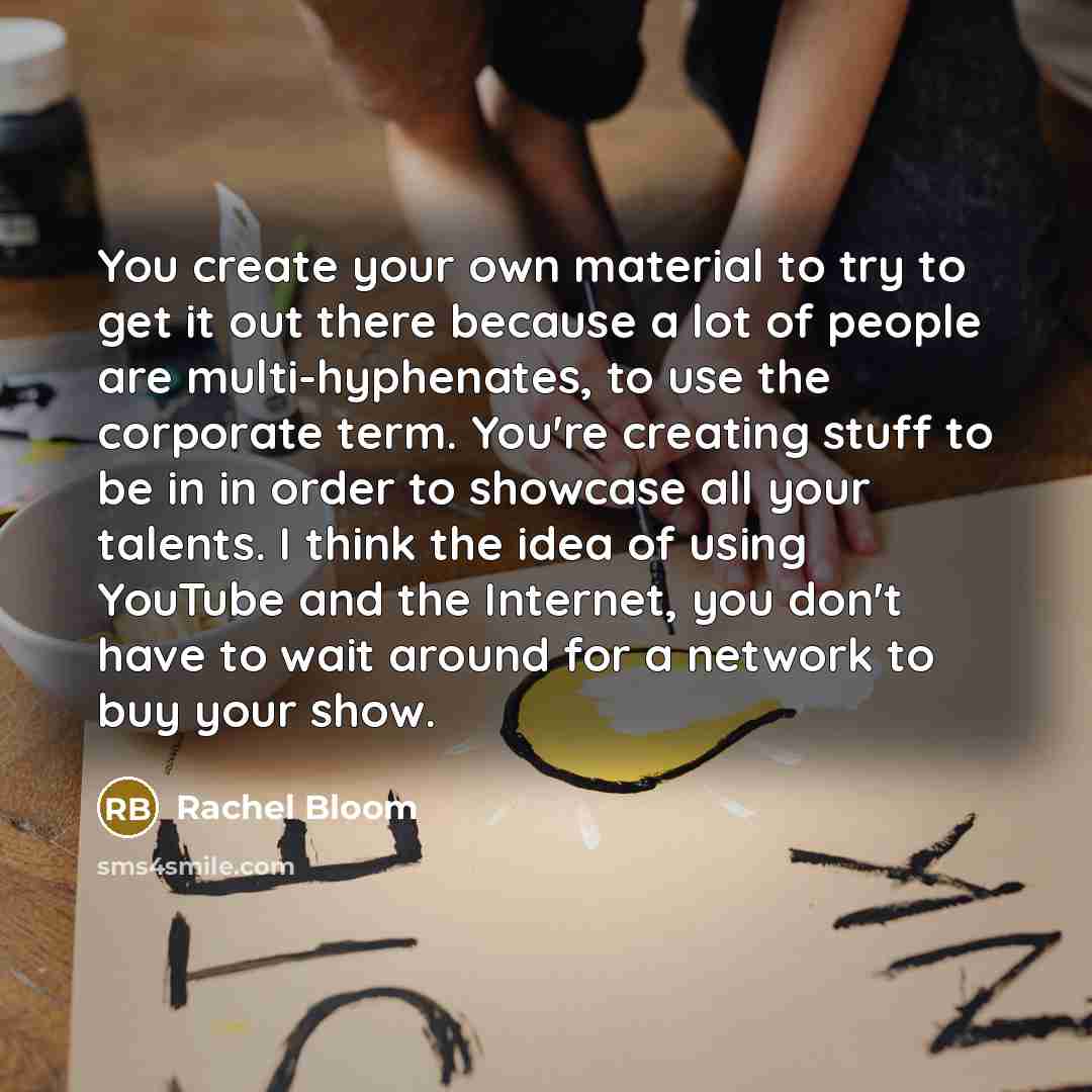 “You create your own material to try to get it out there because a lot of people are multi-hyphenates, to use the corporate term. You're creating stuff to be in in order to showcase all your talents. I think the idea of using YouTube and the Internet, you don't have to wait around for a network to…” quote by Rachel Bloom