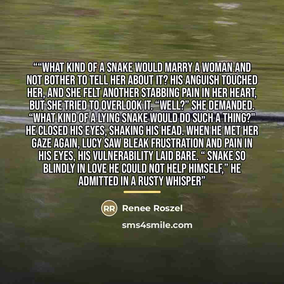 “﻿“What kind of a snake would marry a woman and not bother to tell her about it? ﻿His anguish touched her, and she felt another stabbing pain in her heart, but she tried to overlook it. “Well?” she demanded. “What kind of a lying snake would do such a thing?" He closed his eyes, shaking his head…” quote by Renee Roszel