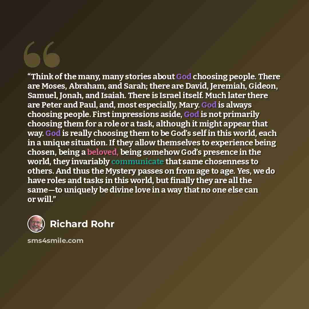 “Think of the many, many stories about God choosing people. There are Moses, Abraham, and Sarah; there are David, Jeremiah, Gideon, Samuel, Jonah, and Isaiah. There is Israel itself. Much later there are Peter and Paul, and, most especially, Mary. God is always choosing people. First impressions…” quote by Richard Rohr