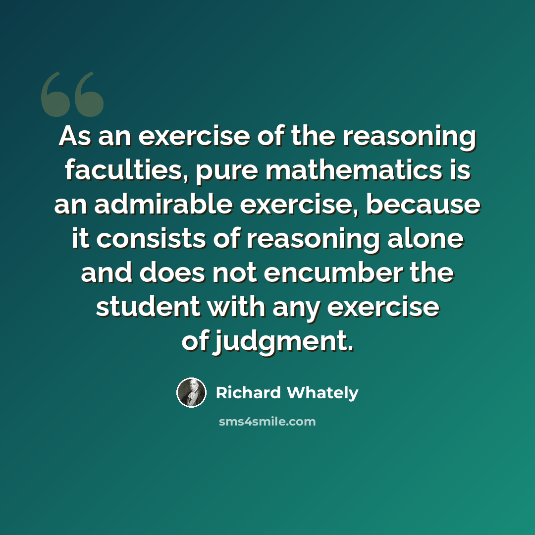 “As an exercise of the reasoning faculties, pure mathematics is an admirable exercise, because it consists of reasoning alone and does not encumber the student with any exercise of judgment.” quote by Richard Whately