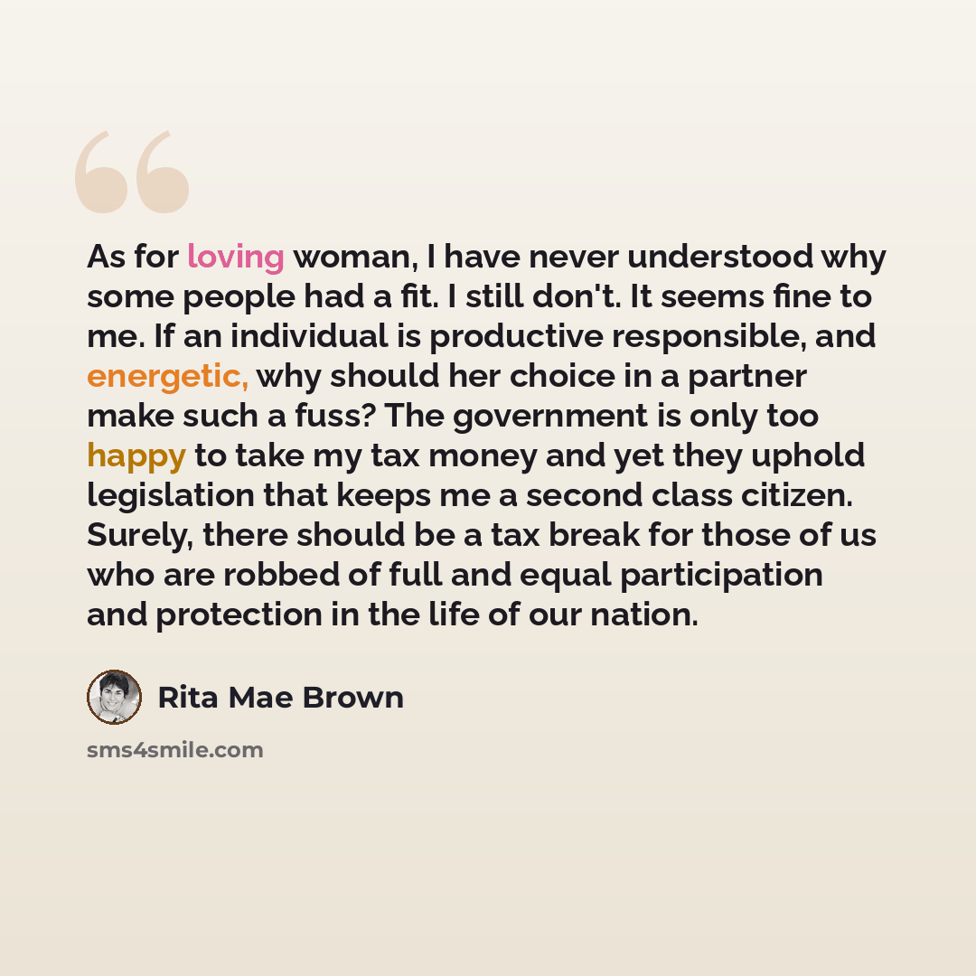“As for loving woman, I have never understood why some people had a fit. I still don't. It seems fine to me. If an individual is productive responsible, and energetic, why should her choice in a partner make such a fuss? The government is only too happy to take my tax money and yet they uphold…” quote by Rita Mae Brown