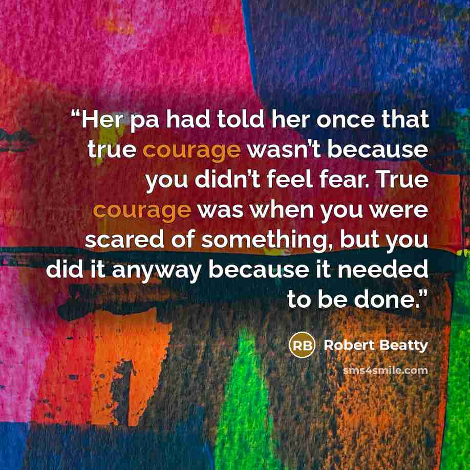 “Her pa had told her once that true courage wasn’t because you didn’t feel fear. True courage was when you were scared of something, but you did it anyway because it needed to be done.” quote by Robert Beatty