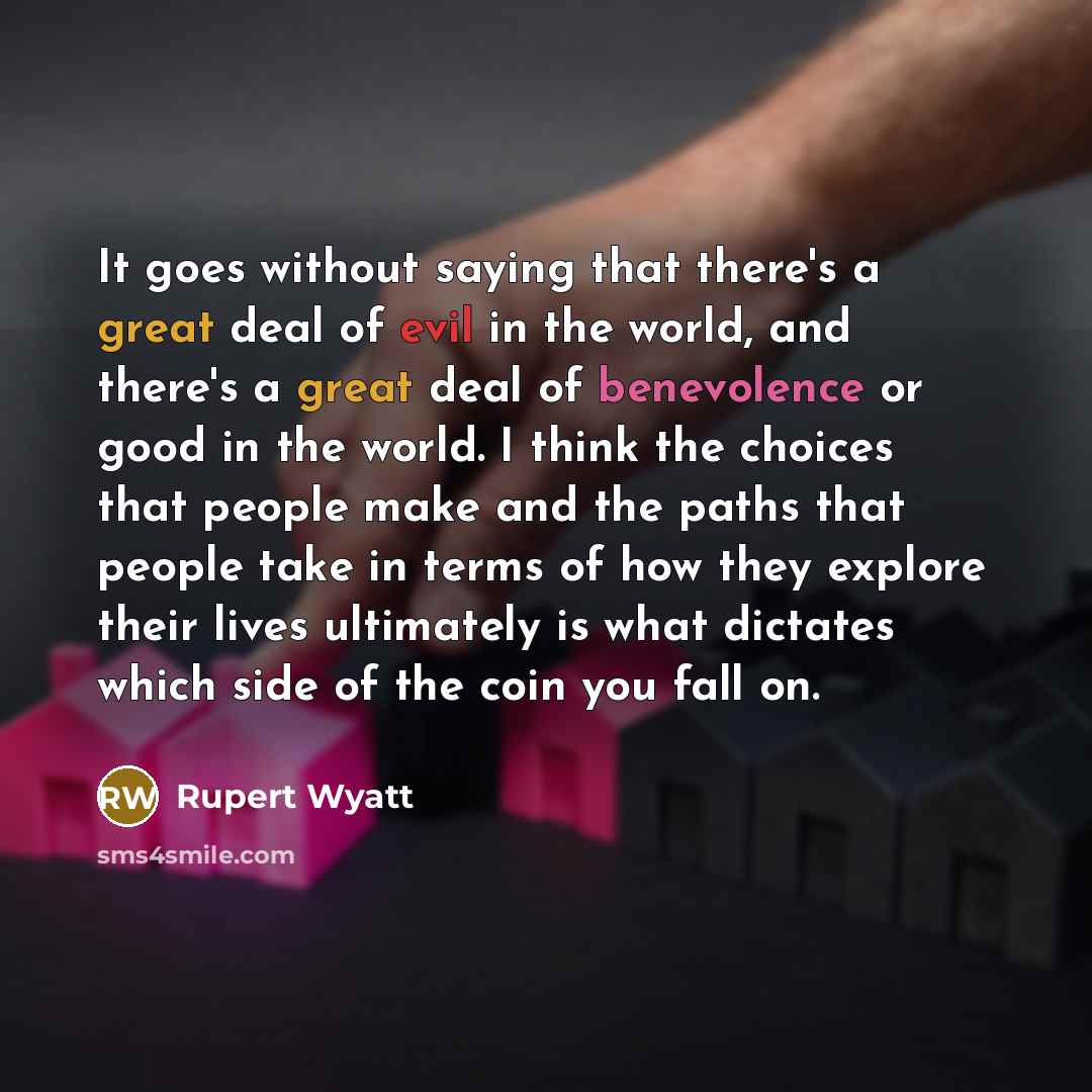 “It goes without saying that there's a great deal of evil in the world, and there's a great deal of benevolence or good in the world. I think the choices that people make and the paths that people take in terms of how they explore their lives ultimately is what dictates which side of the coin you…” quote by Rupert Wyatt